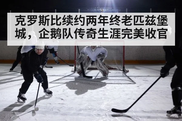 克罗斯比续约两年终老匹兹堡城，企鹅队传奇生涯完美收官