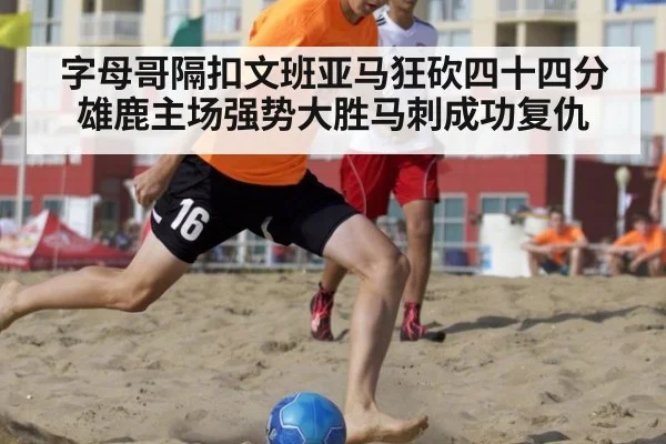 字母哥隔扣文班亚马狂砍四十四分雄鹿主场强势大胜马刺成功复仇