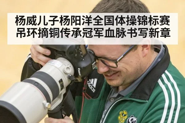 杨威儿子杨阳洋全国体操锦标赛吊环摘铜传承冠军血脉书写新章